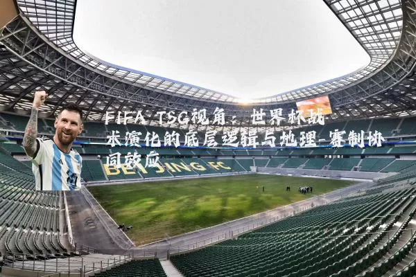 FIFA TSG视角:世界杯战术演化的底层逻辑与地理-赛制协同效应